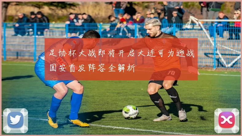 足协杯大战即将开启大连可为迎战国安首发阵容全解析